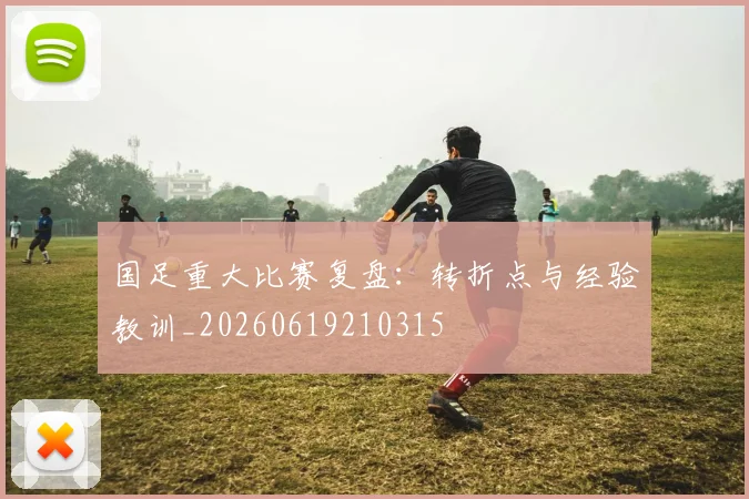 国足重大比赛复盘：转折点与经验教训_20260619210315
