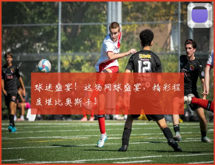 球迷盛宴！这场网球盛宴，精彩程度堪比奥斯卡！
