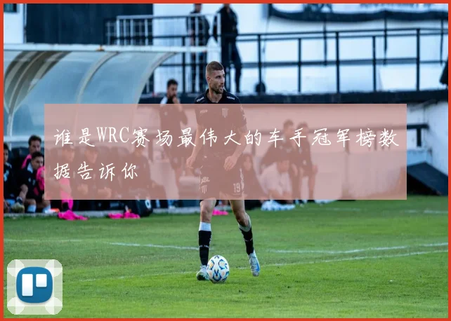 谁是WRC赛场最伟大的车手冠军榜数据告诉你