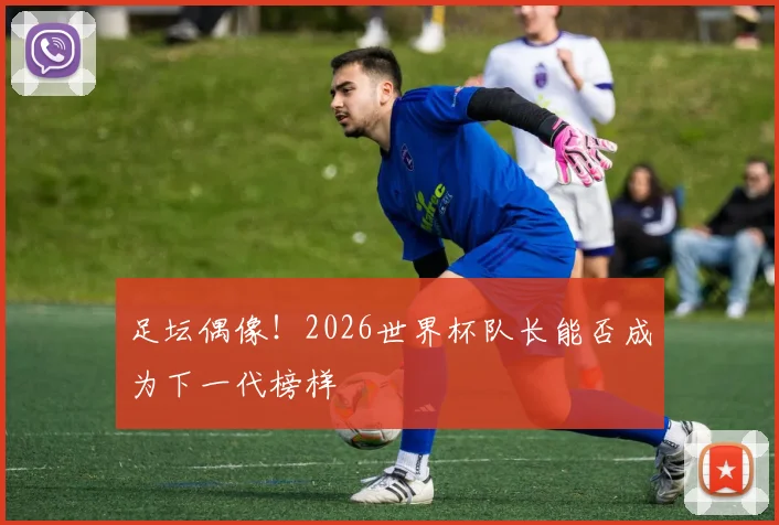 足坛偶像！2026世界杯队长能否成为下一代榜样