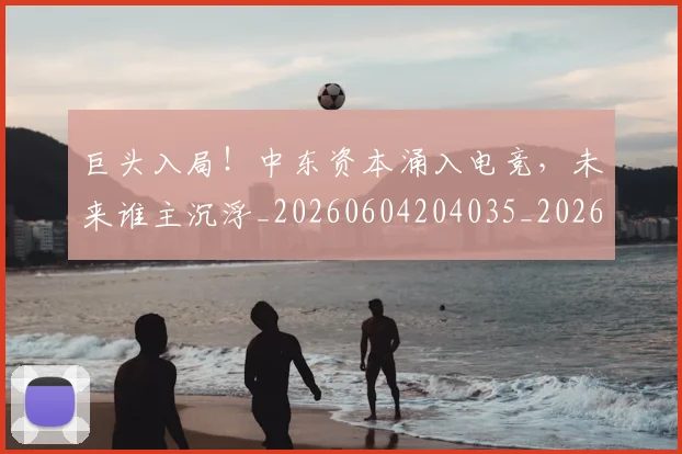 巨头入局！中东资本涌入电竞，未来谁主沉浮_20260604204035_20260710002758