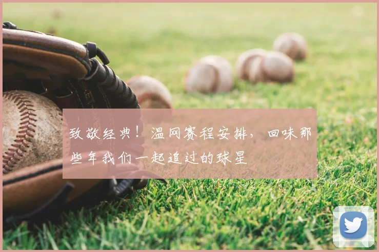 致敬经典！温网赛程安排，回味那些年我们一起追过的球星