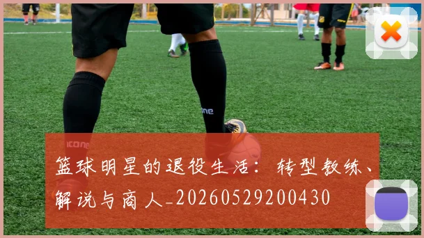 篮球明星的退役生活：转型教练、解说与商人_20260529200430