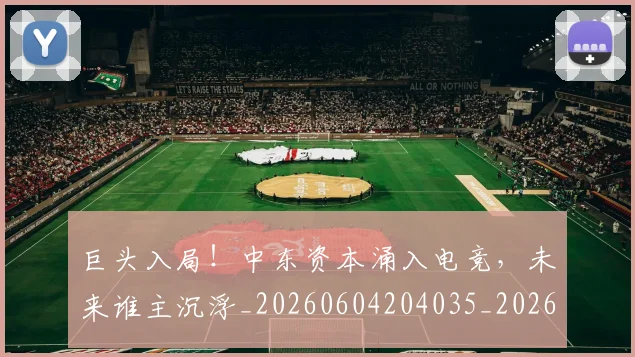 巨头入局!中东资本涌入电竞,未来谁主沉浮_20260604204035_20260710002758