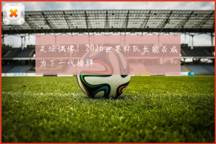 足坛偶像！2026世界杯队长能否成为下一代榜样