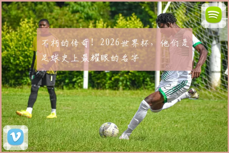 不朽的传奇！2026世界杯，他们是足球史上最耀眼的名字