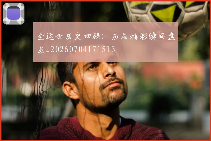 全运会历史回顾：历届精彩瞬间盘点_20260704171513