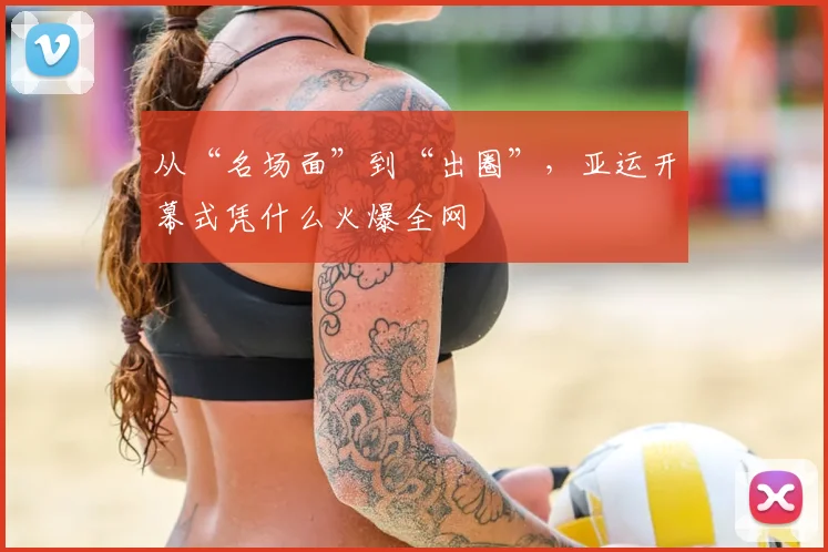 从“名场面”到“出圈”,亚运开幕式凭什么火爆全网
